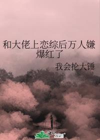 和大佬上恋综后万人嫌爆红了无删减