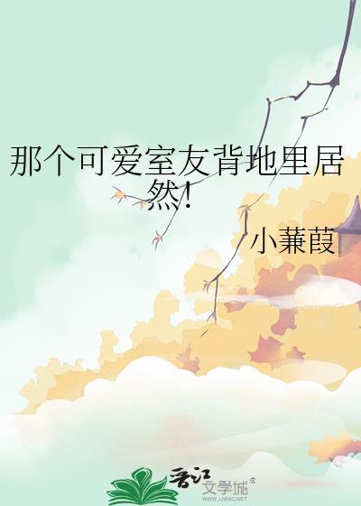 那个可爱室友背地里居然by小蒹葭百度
